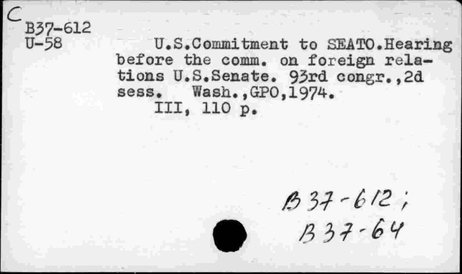 ﻿B37-612
U-58
U.S.Commitment to SEATO.Hearing before the comm, on foreign relations U.S.Senate. 93rd. congr.,2d sess. Wash.,GPO,1974.
Ill, 110 p.